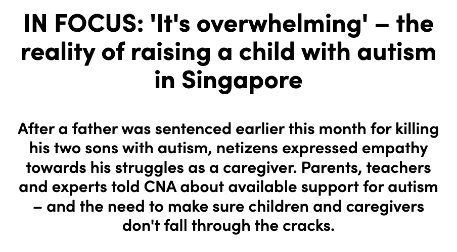 IN FOCUS: 'It's overwhelming' – the reality of raising a child with autism in Singapore. After a father was sentenced earlier this month for killing his two sons with autism, netizens expressed empathy towards his struggles as a caregiver. Parents, teachers and experts told CNA about available support for autism – and the need to make sure children and caregivers don't fall through the cracks.